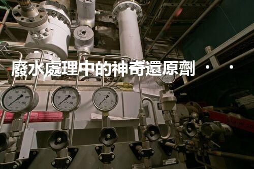 廢水處理中的神奇還原劑，你知道有哪些？